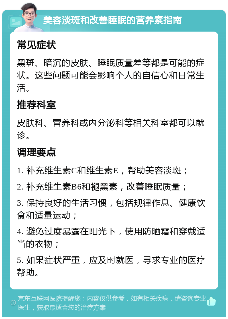 美容淡斑和改善睡眠的营养素指南 常见症状 黑斑、暗沉的皮肤、睡眠质量差等都是可能的症状。这些问题可能会影响个人的自信心和日常生活。 推荐科室 皮肤科、营养科或内分泌科等相关科室都可以就诊。 调理要点 1. 补充维生素C和维生素E，帮助美容淡斑； 2. 补充维生素B6和褪黑素，改善睡眠质量； 3. 保持良好的生活习惯，包括规律作息、健康饮食和适量运动； 4. 避免过度暴露在阳光下，使用防晒霜和穿戴适当的衣物； 5. 如果症状严重，应及时就医，寻求专业的医疗帮助。