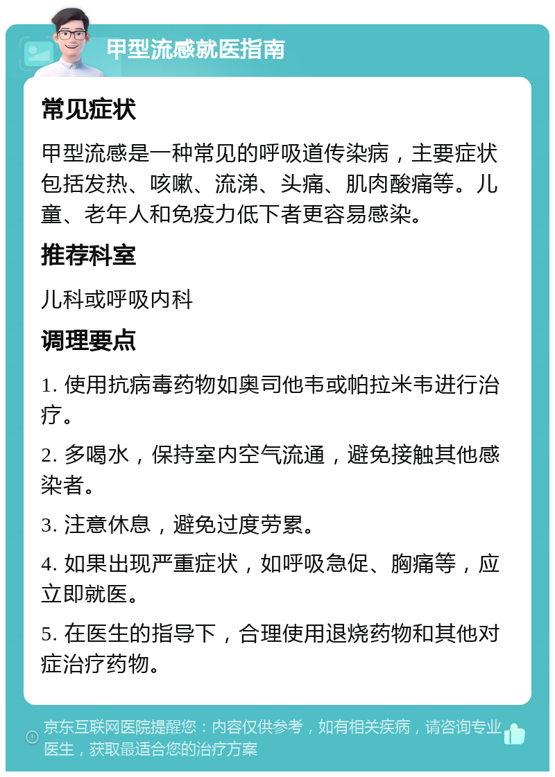 甲型流感就医指南 常见症状 甲型流感是一种常见的呼吸道传染病，主要症状包括发热、咳嗽、流涕、头痛、肌肉酸痛等。儿童、老年人和免疫力低下者更容易感染。 推荐科室 儿科或呼吸内科 调理要点 1. 使用抗病毒药物如奥司他韦或帕拉米韦进行治疗。 2. 多喝水，保持室内空气流通，避免接触其他感染者。 3. 注意休息，避免过度劳累。 4. 如果出现严重症状，如呼吸急促、胸痛等，应立即就医。 5. 在医生的指导下，合理使用退烧药物和其他对症治疗药物。