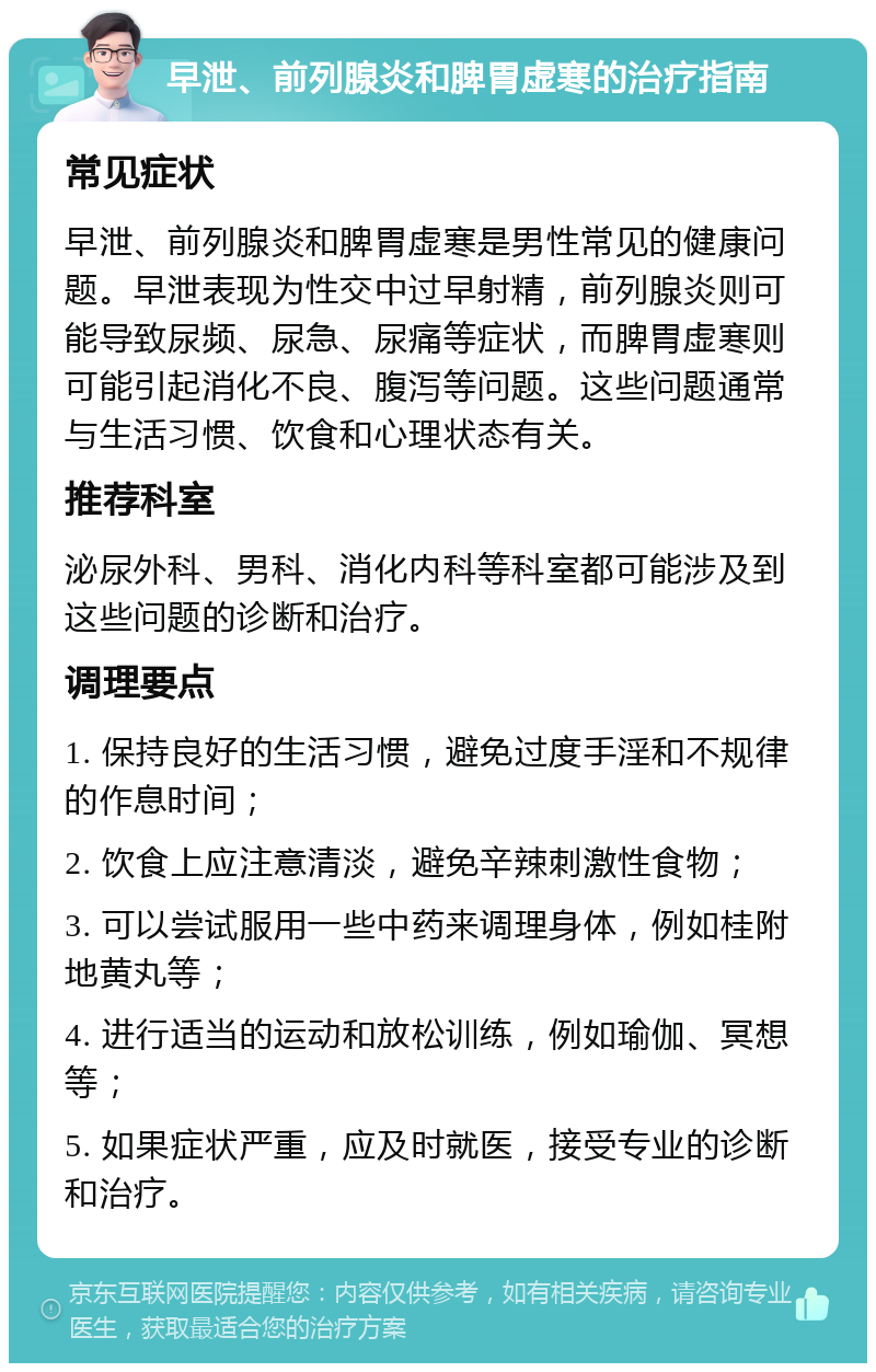 早泄、前列腺炎和脾胃虚寒的治疗指南 常见症状 早泄、前列腺炎和脾胃虚寒是男性常见的健康问题。早泄表现为性交中过早射精，前列腺炎则可能导致尿频、尿急、尿痛等症状，而脾胃虚寒则可能引起消化不良、腹泻等问题。这些问题通常与生活习惯、饮食和心理状态有关。 推荐科室 泌尿外科、男科、消化内科等科室都可能涉及到这些问题的诊断和治疗。 调理要点 1. 保持良好的生活习惯，避免过度手淫和不规律的作息时间； 2. 饮食上应注意清淡，避免辛辣刺激性食物； 3. 可以尝试服用一些中药来调理身体，例如桂附地黄丸等； 4. 进行适当的运动和放松训练，例如瑜伽、冥想等； 5. 如果症状严重，应及时就医，接受专业的诊断和治疗。