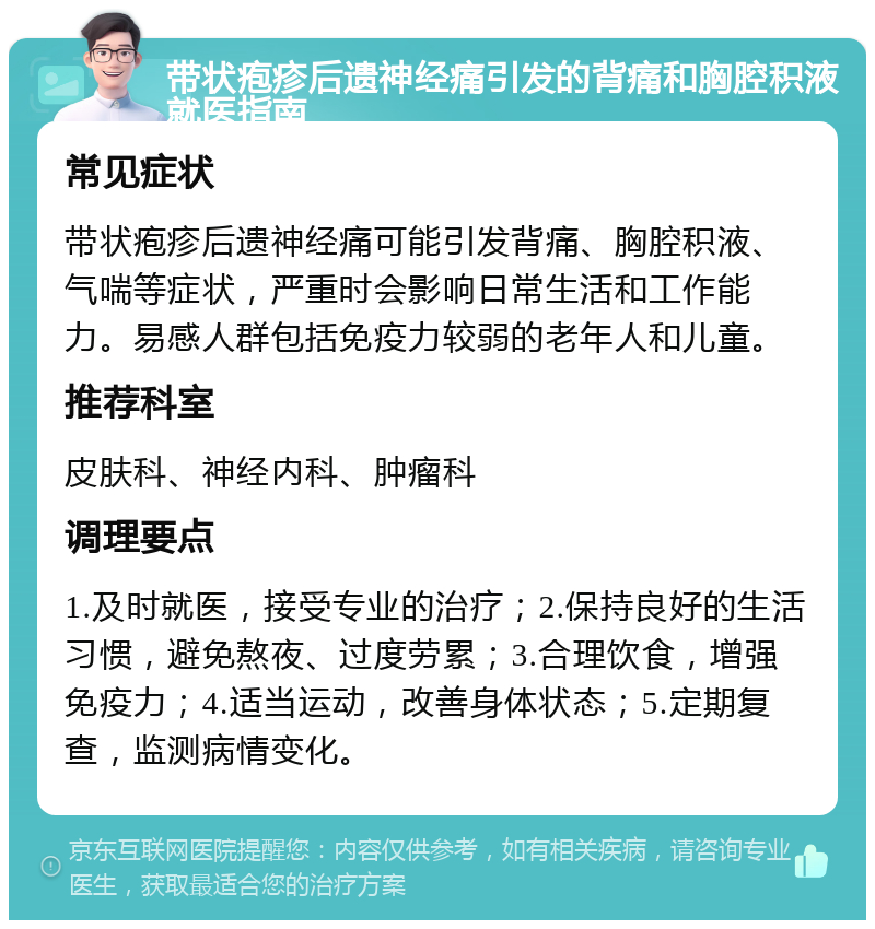 带状疱疹后遗神经痛引发的背痛和胸腔积液就医指南 常见症状 带状疱疹后遗神经痛可能引发背痛、胸腔积液、气喘等症状，严重时会影响日常生活和工作能力。易感人群包括免疫力较弱的老年人和儿童。 推荐科室 皮肤科、神经内科、肿瘤科 调理要点 1.及时就医，接受专业的治疗；2.保持良好的生活习惯，避免熬夜、过度劳累；3.合理饮食，增强免疫力；4.适当运动，改善身体状态；5.定期复查，监测病情变化。