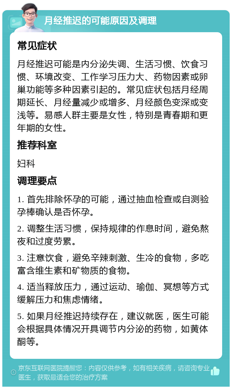 月经推迟的可能原因及调理 常见症状 月经推迟可能是内分泌失调、生活习惯、饮食习惯、环境改变、工作学习压力大、药物因素或卵巢功能等多种因素引起的。常见症状包括月经周期延长、月经量减少或增多、月经颜色变深或变浅等。易感人群主要是女性，特别是青春期和更年期的女性。 推荐科室 妇科 调理要点 1. 首先排除怀孕的可能，通过抽血检查或自测验孕棒确认是否怀孕。 2. 调整生活习惯，保持规律的作息时间，避免熬夜和过度劳累。 3. 注意饮食，避免辛辣刺激、生冷的食物，多吃富含维生素和矿物质的食物。 4. 适当释放压力，通过运动、瑜伽、冥想等方式缓解压力和焦虑情绪。 5. 如果月经推迟持续存在，建议就医，医生可能会根据具体情况开具调节内分泌的药物，如黄体酮等。