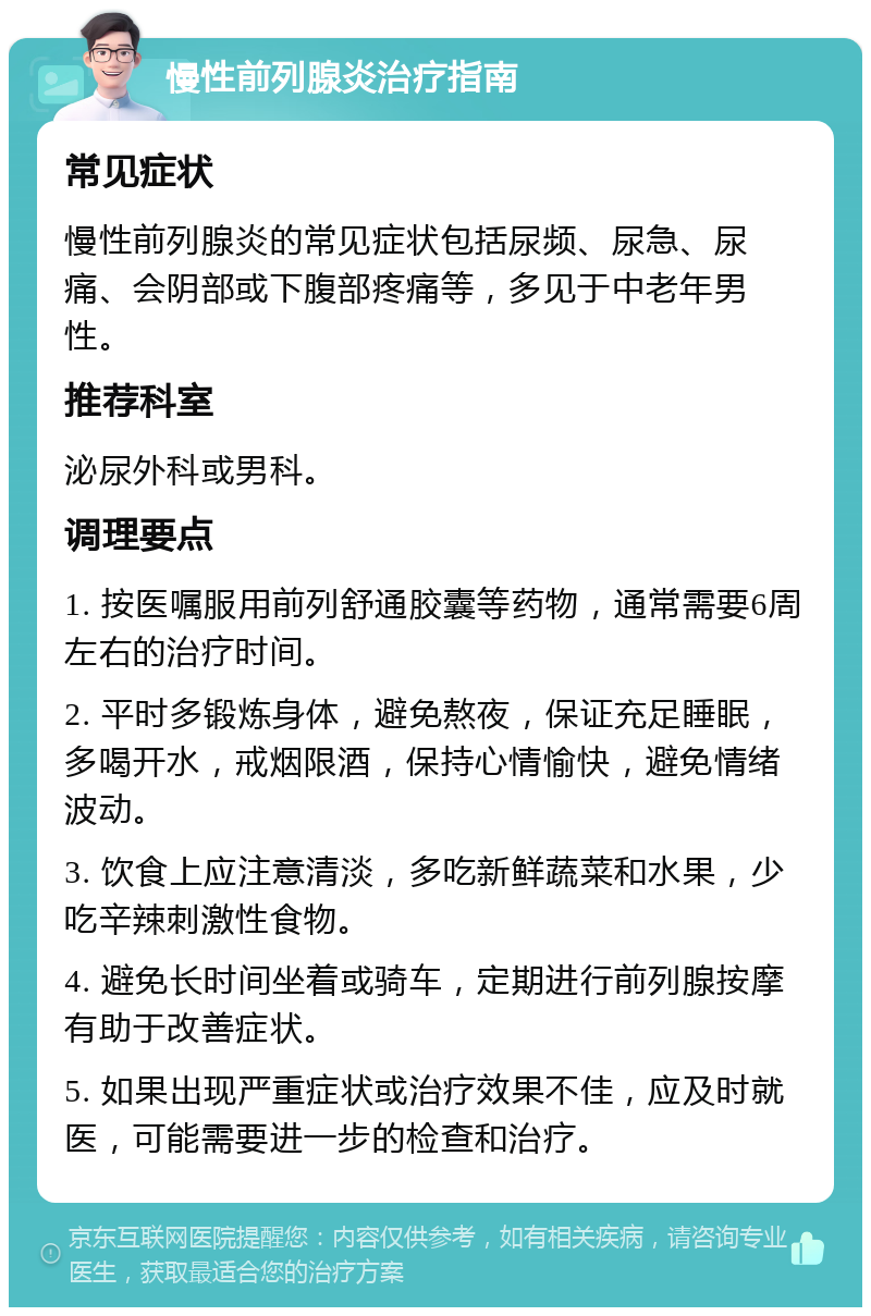 慢性前列腺炎治疗指南 常见症状 慢性前列腺炎的常见症状包括尿频、尿急、尿痛、会阴部或下腹部疼痛等，多见于中老年男性。 推荐科室 泌尿外科或男科。 调理要点 1. 按医嘱服用前列舒通胶囊等药物，通常需要6周左右的治疗时间。 2. 平时多锻炼身体，避免熬夜，保证充足睡眠，多喝开水，戒烟限酒，保持心情愉快，避免情绪波动。 3. 饮食上应注意清淡，多吃新鲜蔬菜和水果，少吃辛辣刺激性食物。 4. 避免长时间坐着或骑车，定期进行前列腺按摩有助于改善症状。 5. 如果出现严重症状或治疗效果不佳，应及时就医，可能需要进一步的检查和治疗。