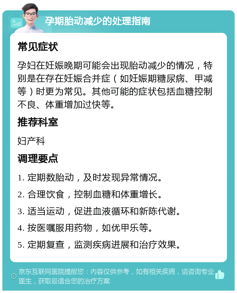 孕期胎动减少的处理指南 常见症状 孕妇在妊娠晚期可能会出现胎动减少的情况，特别是在存在妊娠合并症（如妊娠期糖尿病、甲减等）时更为常见。其他可能的症状包括血糖控制不良、体重增加过快等。 推荐科室 妇产科 调理要点 1. 定期数胎动，及时发现异常情况。 2. 合理饮食，控制血糖和体重增长。 3. 适当运动，促进血液循环和新陈代谢。 4. 按医嘱服用药物，如优甲乐等。 5. 定期复查，监测疾病进展和治疗效果。