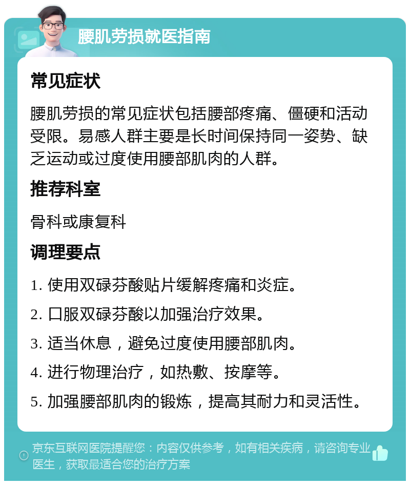 腰肌劳损就医指南 常见症状 腰肌劳损的常见症状包括腰部疼痛、僵硬和活动受限。易感人群主要是长时间保持同一姿势、缺乏运动或过度使用腰部肌肉的人群。 推荐科室 骨科或康复科 调理要点 1. 使用双碌芬酸贴片缓解疼痛和炎症。 2. 口服双碌芬酸以加强治疗效果。 3. 适当休息，避免过度使用腰部肌肉。 4. 进行物理治疗，如热敷、按摩等。 5. 加强腰部肌肉的锻炼，提高其耐力和灵活性。