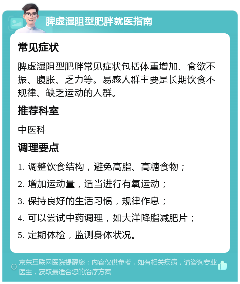 脾虚湿阻型肥胖就医指南 常见症状 脾虚湿阻型肥胖常见症状包括体重增加、食欲不振、腹胀、乏力等。易感人群主要是长期饮食不规律、缺乏运动的人群。 推荐科室 中医科 调理要点 1. 调整饮食结构，避免高脂、高糖食物； 2. 增加运动量，适当进行有氧运动； 3. 保持良好的生活习惯，规律作息； 4. 可以尝试中药调理，如大洋降脂减肥片； 5. 定期体检，监测身体状况。