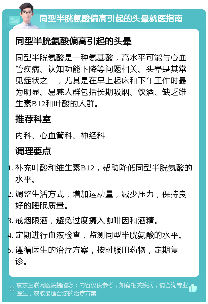 同型半胱氨酸偏高引起的头晕就医指南 同型半胱氨酸偏高引起的头晕 同型半胱氨酸是一种氨基酸，高水平可能与心血管疾病、认知功能下降等问题相关。头晕是其常见症状之一，尤其是在早上起床和下午工作时最为明显。易感人群包括长期吸烟、饮酒、缺乏维生素B12和叶酸的人群。 推荐科室 内科、心血管科、神经科 调理要点 补充叶酸和维生素B12，帮助降低同型半胱氨酸的水平。 调整生活方式，增加运动量，减少压力，保持良好的睡眠质量。 戒烟限酒，避免过度摄入咖啡因和酒精。 定期进行血液检查，监测同型半胱氨酸的水平。 遵循医生的治疗方案，按时服用药物，定期复诊。