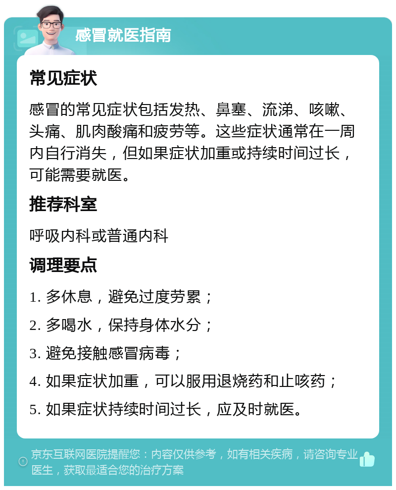 感冒就医指南 常见症状 感冒的常见症状包括发热、鼻塞、流涕、咳嗽、头痛、肌肉酸痛和疲劳等。这些症状通常在一周内自行消失，但如果症状加重或持续时间过长，可能需要就医。 推荐科室 呼吸内科或普通内科 调理要点 1. 多休息，避免过度劳累； 2. 多喝水，保持身体水分； 3. 避免接触感冒病毒； 4. 如果症状加重，可以服用退烧药和止咳药； 5. 如果症状持续时间过长，应及时就医。