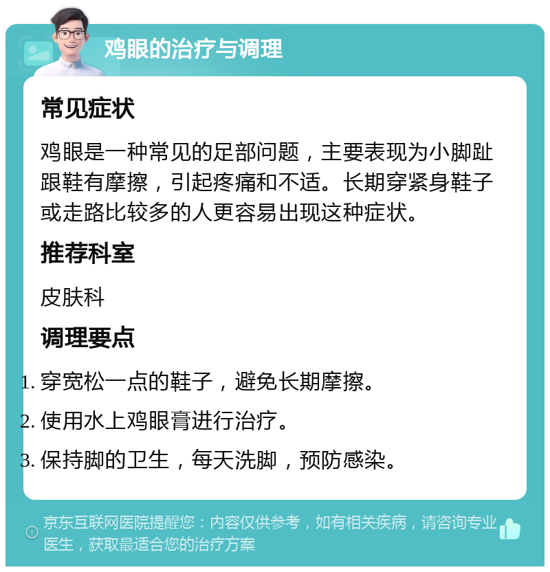 鸡眼的治疗与调理 常见症状 鸡眼是一种常见的足部问题，主要表现为小脚趾跟鞋有摩擦，引起疼痛和不适。长期穿紧身鞋子或走路比较多的人更容易出现这种症状。 推荐科室 皮肤科 调理要点 穿宽松一点的鞋子，避免长期摩擦。 使用水上鸡眼膏进行治疗。 保持脚的卫生，每天洗脚，预防感染。