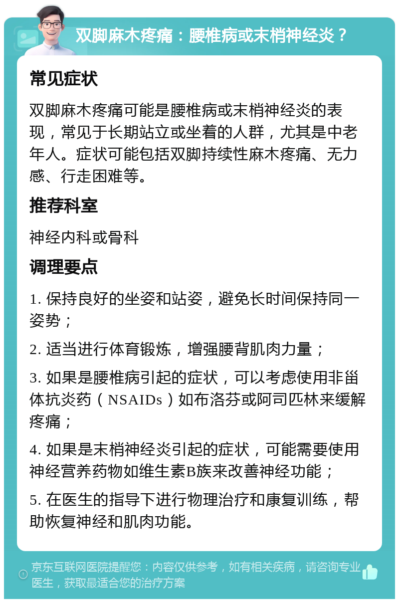 双脚麻木疼痛：腰椎病或末梢神经炎？ 常见症状 双脚麻木疼痛可能是腰椎病或末梢神经炎的表现，常见于长期站立或坐着的人群，尤其是中老年人。症状可能包括双脚持续性麻木疼痛、无力感、行走困难等。 推荐科室 神经内科或骨科 调理要点 1. 保持良好的坐姿和站姿，避免长时间保持同一姿势； 2. 适当进行体育锻炼，增强腰背肌肉力量； 3. 如果是腰椎病引起的症状，可以考虑使用非甾体抗炎药（NSAIDs）如布洛芬或阿司匹林来缓解疼痛； 4. 如果是末梢神经炎引起的症状，可能需要使用神经营养药物如维生素B族来改善神经功能； 5. 在医生的指导下进行物理治疗和康复训练，帮助恢复神经和肌肉功能。