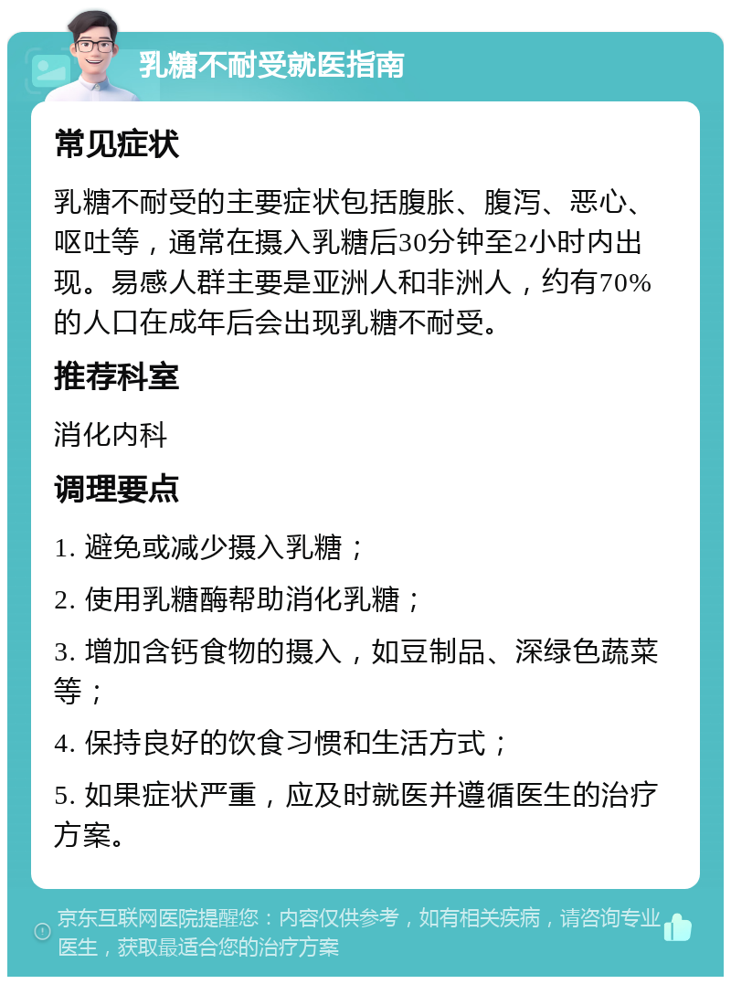 乳糖不耐受就医指南 常见症状 乳糖不耐受的主要症状包括腹胀、腹泻、恶心、呕吐等，通常在摄入乳糖后30分钟至2小时内出现。易感人群主要是亚洲人和非洲人，约有70%的人口在成年后会出现乳糖不耐受。 推荐科室 消化内科 调理要点 1. 避免或减少摄入乳糖； 2. 使用乳糖酶帮助消化乳糖； 3. 增加含钙食物的摄入，如豆制品、深绿色蔬菜等； 4. 保持良好的饮食习惯和生活方式； 5. 如果症状严重，应及时就医并遵循医生的治疗方案。