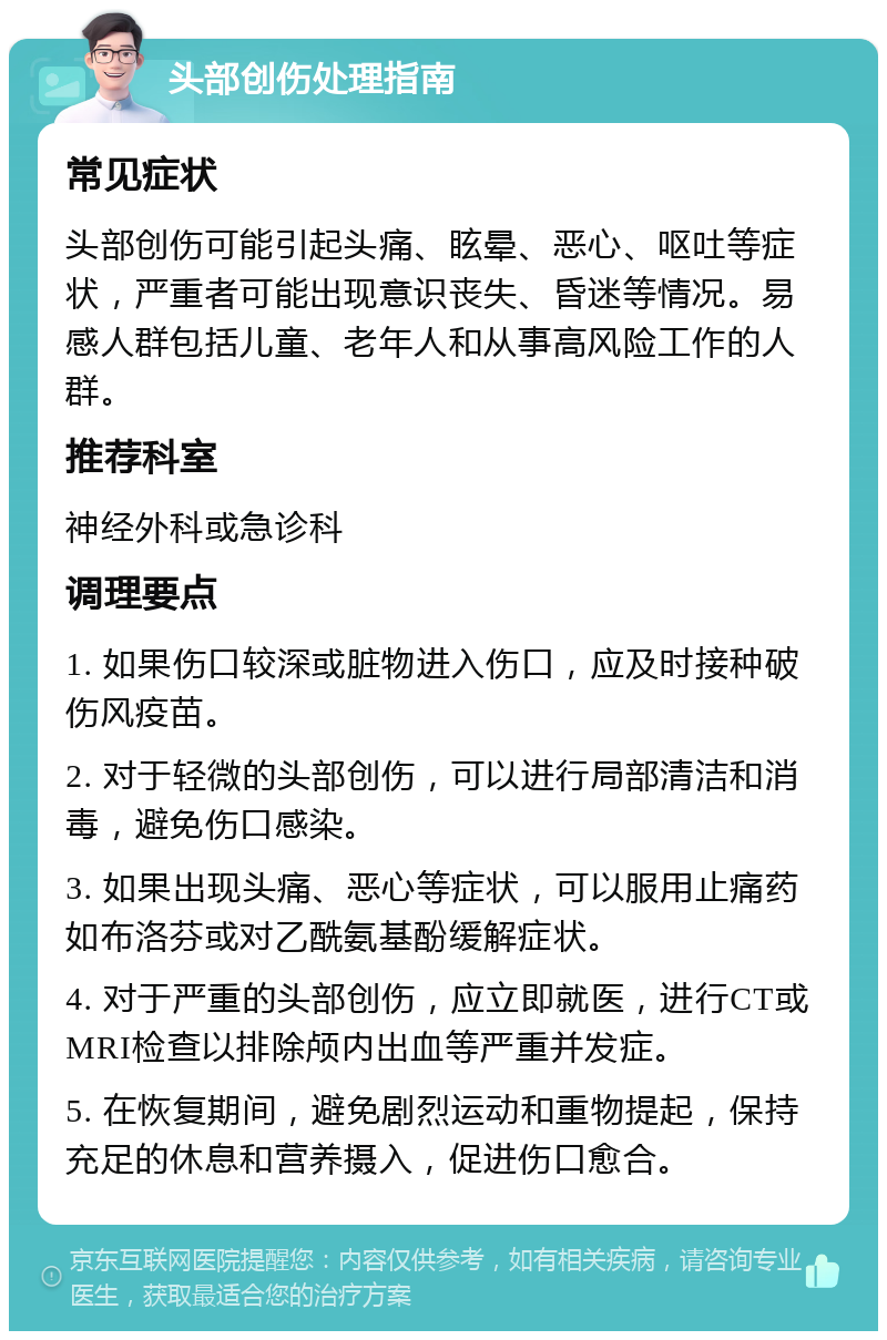 头部创伤处理指南 常见症状 头部创伤可能引起头痛、眩晕、恶心、呕吐等症状，严重者可能出现意识丧失、昏迷等情况。易感人群包括儿童、老年人和从事高风险工作的人群。 推荐科室 神经外科或急诊科 调理要点 1. 如果伤口较深或脏物进入伤口，应及时接种破伤风疫苗。 2. 对于轻微的头部创伤，可以进行局部清洁和消毒，避免伤口感染。 3. 如果出现头痛、恶心等症状，可以服用止痛药如布洛芬或对乙酰氨基酚缓解症状。 4. 对于严重的头部创伤，应立即就医，进行CT或MRI检查以排除颅内出血等严重并发症。 5. 在恢复期间，避免剧烈运动和重物提起，保持充足的休息和营养摄入，促进伤口愈合。