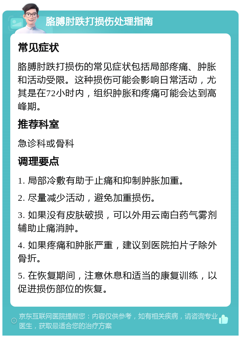 胳膊肘跌打损伤处理指南 常见症状 胳膊肘跌打损伤的常见症状包括局部疼痛、肿胀和活动受限。这种损伤可能会影响日常活动，尤其是在72小时内，组织肿胀和疼痛可能会达到高峰期。 推荐科室 急诊科或骨科 调理要点 1. 局部冷敷有助于止痛和抑制肿胀加重。 2. 尽量减少活动，避免加重损伤。 3. 如果没有皮肤破损，可以外用云南白药气雾剂辅助止痛消肿。 4. 如果疼痛和肿胀严重，建议到医院拍片子除外骨折。 5. 在恢复期间，注意休息和适当的康复训练，以促进损伤部位的恢复。