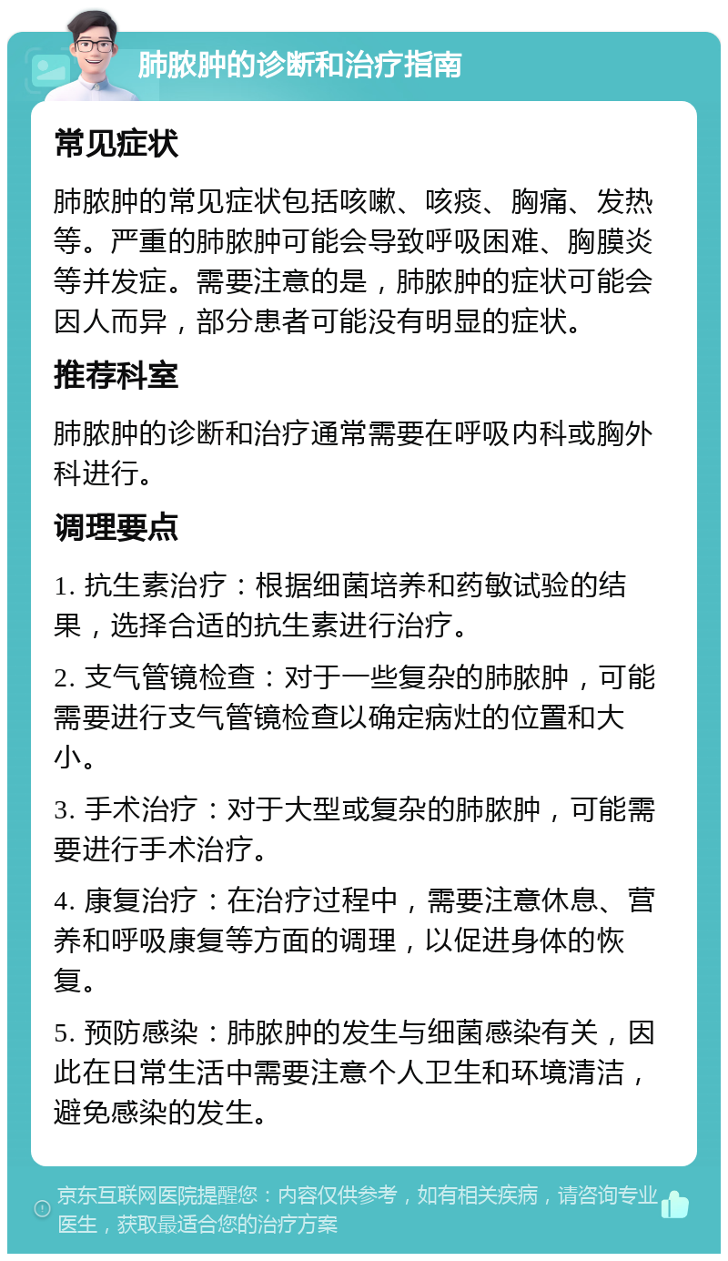 肺脓肿的诊断和治疗指南 常见症状 肺脓肿的常见症状包括咳嗽、咳痰、胸痛、发热等。严重的肺脓肿可能会导致呼吸困难、胸膜炎等并发症。需要注意的是，肺脓肿的症状可能会因人而异，部分患者可能没有明显的症状。 推荐科室 肺脓肿的诊断和治疗通常需要在呼吸内科或胸外科进行。 调理要点 1. 抗生素治疗：根据细菌培养和药敏试验的结果，选择合适的抗生素进行治疗。 2. 支气管镜检查：对于一些复杂的肺脓肿，可能需要进行支气管镜检查以确定病灶的位置和大小。 3. 手术治疗：对于大型或复杂的肺脓肿，可能需要进行手术治疗。 4. 康复治疗：在治疗过程中，需要注意休息、营养和呼吸康复等方面的调理，以促进身体的恢复。 5. 预防感染：肺脓肿的发生与细菌感染有关，因此在日常生活中需要注意个人卫生和环境清洁，避免感染的发生。