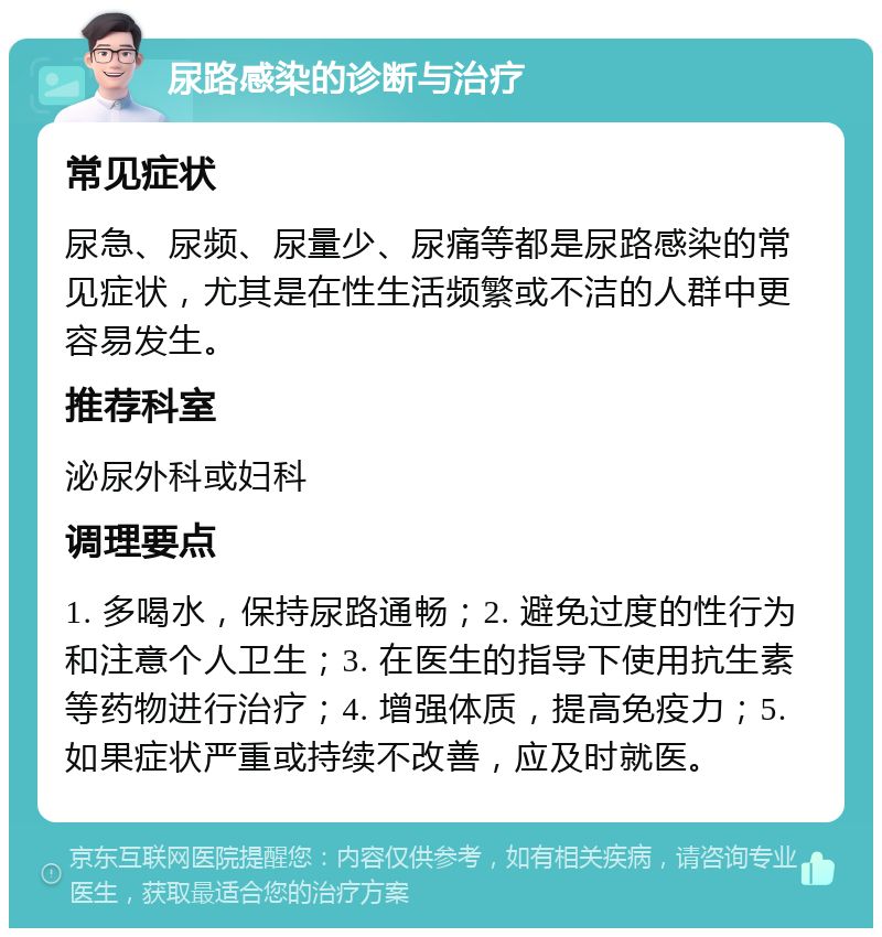 尿路感染的诊断与治疗 常见症状 尿急、尿频、尿量少、尿痛等都是尿路感染的常见症状，尤其是在性生活频繁或不洁的人群中更容易发生。 推荐科室 泌尿外科或妇科 调理要点 1. 多喝水，保持尿路通畅；2. 避免过度的性行为和注意个人卫生；3. 在医生的指导下使用抗生素等药物进行治疗；4. 增强体质，提高免疫力；5. 如果症状严重或持续不改善，应及时就医。