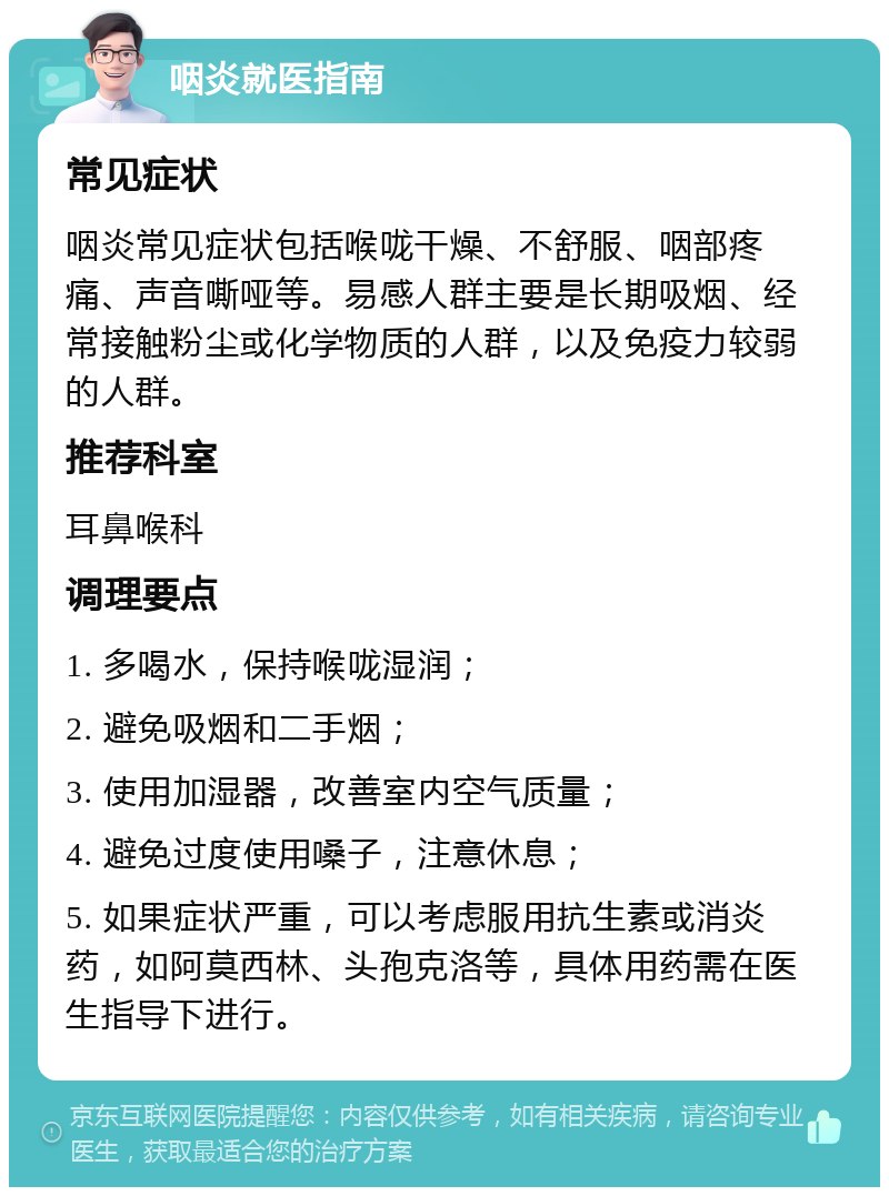 咽炎就医指南 常见症状 咽炎常见症状包括喉咙干燥、不舒服、咽部疼痛、声音嘶哑等。易感人群主要是长期吸烟、经常接触粉尘或化学物质的人群，以及免疫力较弱的人群。 推荐科室 耳鼻喉科 调理要点 1. 多喝水，保持喉咙湿润； 2. 避免吸烟和二手烟； 3. 使用加湿器，改善室内空气质量； 4. 避免过度使用嗓子，注意休息； 5. 如果症状严重，可以考虑服用抗生素或消炎药，如阿莫西林、头孢克洛等，具体用药需在医生指导下进行。