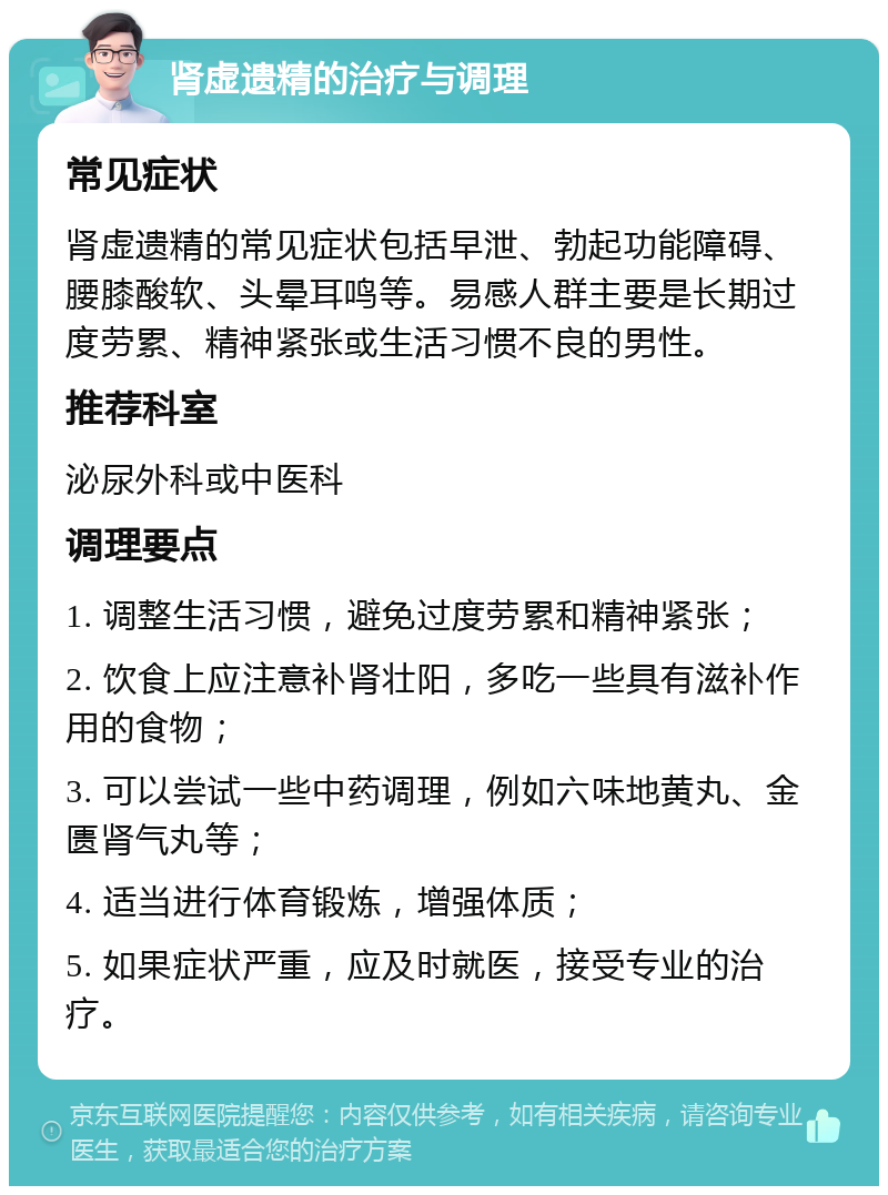 肾虚遗精的治疗与调理 常见症状 肾虚遗精的常见症状包括早泄、勃起功能障碍、腰膝酸软、头晕耳鸣等。易感人群主要是长期过度劳累、精神紧张或生活习惯不良的男性。 推荐科室 泌尿外科或中医科 调理要点 1. 调整生活习惯，避免过度劳累和精神紧张； 2. 饮食上应注意补肾壮阳，多吃一些具有滋补作用的食物； 3. 可以尝试一些中药调理，例如六味地黄丸、金匮肾气丸等； 4. 适当进行体育锻炼，增强体质； 5. 如果症状严重，应及时就医，接受专业的治疗。