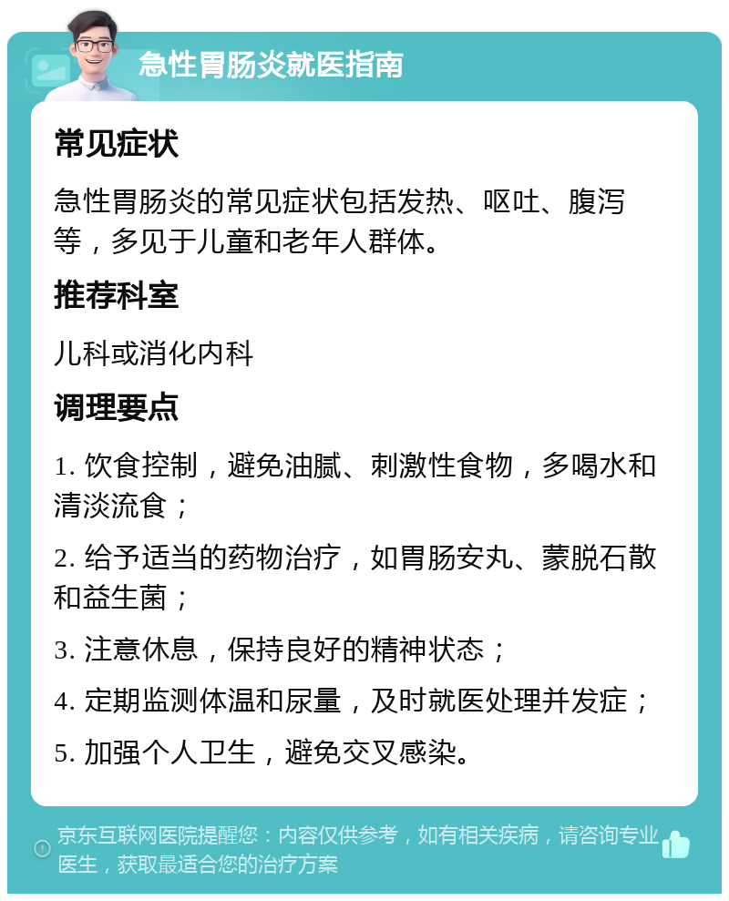 急性胃肠炎就医指南 常见症状 急性胃肠炎的常见症状包括发热、呕吐、腹泻等，多见于儿童和老年人群体。 推荐科室 儿科或消化内科 调理要点 1. 饮食控制，避免油腻、刺激性食物，多喝水和清淡流食； 2. 给予适当的药物治疗，如胃肠安丸、蒙脱石散和益生菌； 3. 注意休息，保持良好的精神状态； 4. 定期监测体温和尿量，及时就医处理并发症； 5. 加强个人卫生，避免交叉感染。