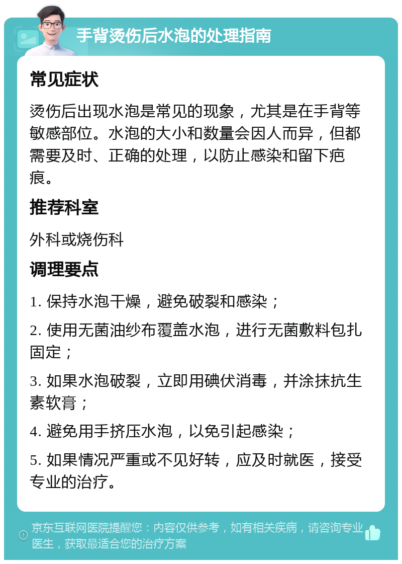 手背烫伤后水泡的处理指南 常见症状 烫伤后出现水泡是常见的现象，尤其是在手背等敏感部位。水泡的大小和数量会因人而异，但都需要及时、正确的处理，以防止感染和留下疤痕。 推荐科室 外科或烧伤科 调理要点 1. 保持水泡干燥，避免破裂和感染； 2. 使用无菌油纱布覆盖水泡，进行无菌敷料包扎固定； 3. 如果水泡破裂，立即用碘伏消毒，并涂抹抗生素软膏； 4. 避免用手挤压水泡，以免引起感染； 5. 如果情况严重或不见好转，应及时就医，接受专业的治疗。