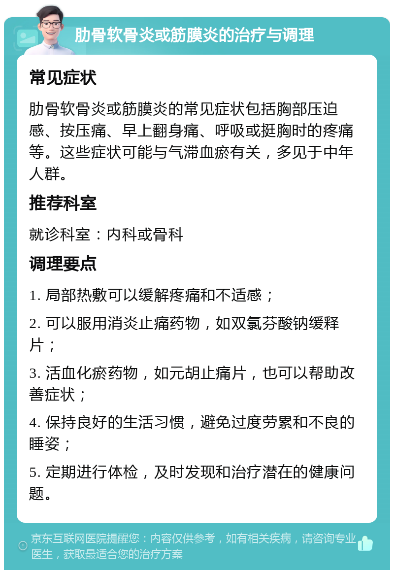 肋骨软骨炎或筋膜炎的治疗与调理 常见症状 肋骨软骨炎或筋膜炎的常见症状包括胸部压迫感、按压痛、早上翻身痛、呼吸或挺胸时的疼痛等。这些症状可能与气滞血瘀有关，多见于中年人群。 推荐科室 就诊科室：内科或骨科 调理要点 1. 局部热敷可以缓解疼痛和不适感； 2. 可以服用消炎止痛药物，如双氯芬酸钠缓释片； 3. 活血化瘀药物，如元胡止痛片，也可以帮助改善症状； 4. 保持良好的生活习惯，避免过度劳累和不良的睡姿； 5. 定期进行体检，及时发现和治疗潜在的健康问题。