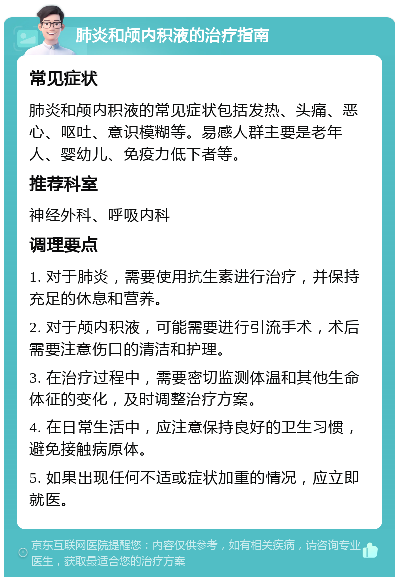 肺炎和颅内积液的治疗指南 常见症状 肺炎和颅内积液的常见症状包括发热、头痛、恶心、呕吐、意识模糊等。易感人群主要是老年人、婴幼儿、免疫力低下者等。 推荐科室 神经外科、呼吸内科 调理要点 1. 对于肺炎，需要使用抗生素进行治疗，并保持充足的休息和营养。 2. 对于颅内积液，可能需要进行引流手术，术后需要注意伤口的清洁和护理。 3. 在治疗过程中，需要密切监测体温和其他生命体征的变化，及时调整治疗方案。 4. 在日常生活中，应注意保持良好的卫生习惯，避免接触病原体。 5. 如果出现任何不适或症状加重的情况，应立即就医。