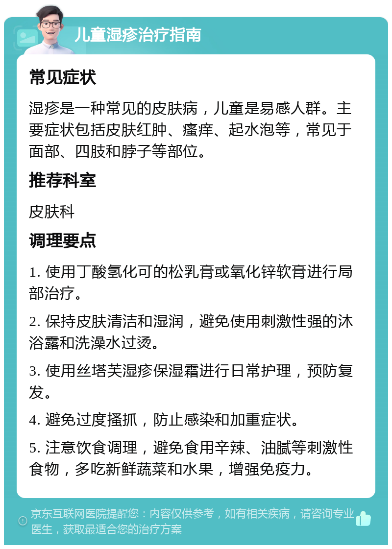 儿童湿疹治疗指南 常见症状 湿疹是一种常见的皮肤病，儿童是易感人群。主要症状包括皮肤红肿、瘙痒、起水泡等，常见于面部、四肢和脖子等部位。 推荐科室 皮肤科 调理要点 1. 使用丁酸氢化可的松乳膏或氧化锌软膏进行局部治疗。 2. 保持皮肤清洁和湿润，避免使用刺激性强的沐浴露和洗澡水过烫。 3. 使用丝塔芙湿疹保湿霜进行日常护理，预防复发。 4. 避免过度搔抓，防止感染和加重症状。 5. 注意饮食调理，避免食用辛辣、油腻等刺激性食物，多吃新鲜蔬菜和水果，增强免疫力。