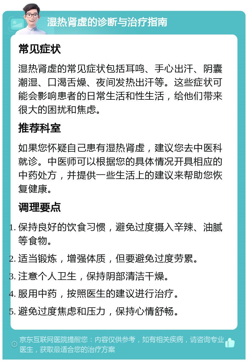 湿热肾虚的诊断与治疗指南 常见症状 湿热肾虚的常见症状包括耳鸣、手心出汗、阴囊潮湿、口渴舌燥、夜间发热出汗等。这些症状可能会影响患者的日常生活和性生活，给他们带来很大的困扰和焦虑。 推荐科室 如果您怀疑自己患有湿热肾虚，建议您去中医科就诊。中医师可以根据您的具体情况开具相应的中药处方，并提供一些生活上的建议来帮助您恢复健康。 调理要点 保持良好的饮食习惯，避免过度摄入辛辣、油腻等食物。 适当锻炼，增强体质，但要避免过度劳累。 注意个人卫生，保持阴部清洁干燥。 服用中药，按照医生的建议进行治疗。 避免过度焦虑和压力，保持心情舒畅。