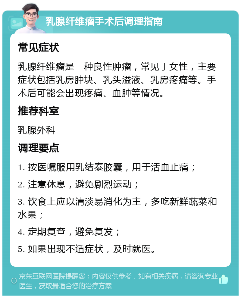 乳腺纤维瘤手术后调理指南 常见症状 乳腺纤维瘤是一种良性肿瘤，常见于女性，主要症状包括乳房肿块、乳头溢液、乳房疼痛等。手术后可能会出现疼痛、血肿等情况。 推荐科室 乳腺外科 调理要点 1. 按医嘱服用乳结泰胶囊，用于活血止痛； 2. 注意休息，避免剧烈运动； 3. 饮食上应以清淡易消化为主，多吃新鲜蔬菜和水果； 4. 定期复查，避免复发； 5. 如果出现不适症状，及时就医。