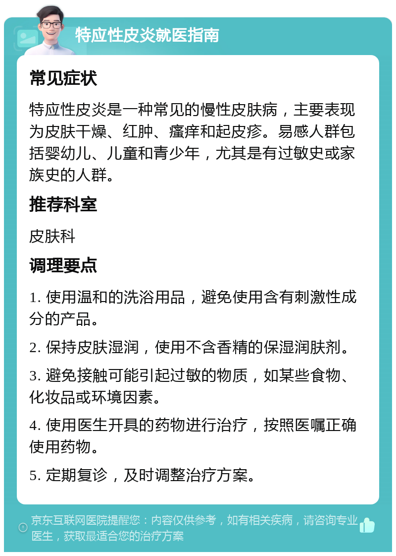 特应性皮炎就医指南 常见症状 特应性皮炎是一种常见的慢性皮肤病，主要表现为皮肤干燥、红肿、瘙痒和起皮疹。易感人群包括婴幼儿、儿童和青少年，尤其是有过敏史或家族史的人群。 推荐科室 皮肤科 调理要点 1. 使用温和的洗浴用品，避免使用含有刺激性成分的产品。 2. 保持皮肤湿润，使用不含香精的保湿润肤剂。 3. 避免接触可能引起过敏的物质，如某些食物、化妆品或环境因素。 4. 使用医生开具的药物进行治疗，按照医嘱正确使用药物。 5. 定期复诊，及时调整治疗方案。