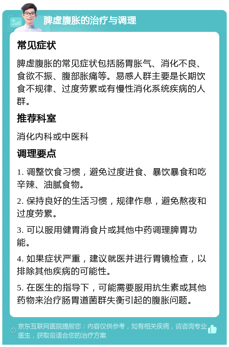 脾虚腹胀的治疗与调理 常见症状 脾虚腹胀的常见症状包括肠胃胀气、消化不良、食欲不振、腹部胀痛等。易感人群主要是长期饮食不规律、过度劳累或有慢性消化系统疾病的人群。 推荐科室 消化内科或中医科 调理要点 1. 调整饮食习惯，避免过度进食、暴饮暴食和吃辛辣、油腻食物。 2. 保持良好的生活习惯，规律作息，避免熬夜和过度劳累。 3. 可以服用健胃消食片或其他中药调理脾胃功能。 4. 如果症状严重，建议就医并进行胃镜检查，以排除其他疾病的可能性。 5. 在医生的指导下，可能需要服用抗生素或其他药物来治疗肠胃道菌群失衡引起的腹胀问题。