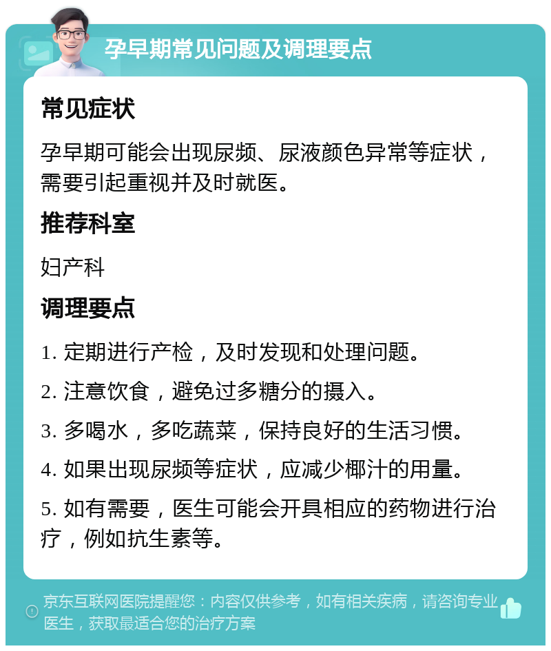 孕早期常见问题及调理要点 常见症状 孕早期可能会出现尿频、尿液颜色异常等症状，需要引起重视并及时就医。 推荐科室 妇产科 调理要点 1. 定期进行产检，及时发现和处理问题。 2. 注意饮食，避免过多糖分的摄入。 3. 多喝水，多吃蔬菜，保持良好的生活习惯。 4. 如果出现尿频等症状，应减少椰汁的用量。 5. 如有需要，医生可能会开具相应的药物进行治疗，例如抗生素等。