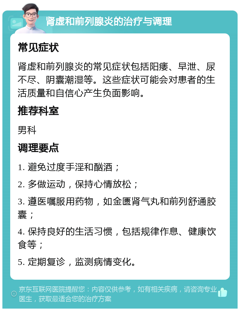 肾虚和前列腺炎的治疗与调理 常见症状 肾虚和前列腺炎的常见症状包括阳痿、早泄、尿不尽、阴囊潮湿等。这些症状可能会对患者的生活质量和自信心产生负面影响。 推荐科室 男科 调理要点 1. 避免过度手淫和酗酒； 2. 多做运动，保持心情放松； 3. 遵医嘱服用药物，如金匮肾气丸和前列舒通胶囊； 4. 保持良好的生活习惯，包括规律作息、健康饮食等； 5. 定期复诊，监测病情变化。