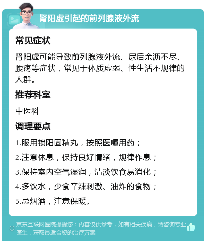 肾阳虚引起的前列腺液外流 常见症状 肾阳虚可能导致前列腺液外流、尿后余沥不尽、腰疼等症状，常见于体质虚弱、性生活不规律的人群。 推荐科室 中医科 调理要点 1.服用锁阳固精丸，按照医嘱用药； 2.注意休息，保持良好情绪，规律作息； 3.保持室内空气湿润，清淡饮食易消化； 4.多饮水，少食辛辣刺激、油炸的食物； 5.忌烟酒，注意保暖。