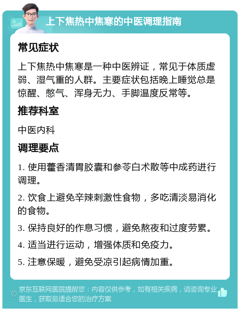 上下焦热中焦寒的中医调理指南 常见症状 上下焦热中焦寒是一种中医辨证，常见于体质虚弱、湿气重的人群。主要症状包括晚上睡觉总是惊醒、憋气、浑身无力、手脚温度反常等。 推荐科室 中医内科 调理要点 1. 使用藿香清胃胶囊和参苓白术散等中成药进行调理。 2. 饮食上避免辛辣刺激性食物，多吃清淡易消化的食物。 3. 保持良好的作息习惯，避免熬夜和过度劳累。 4. 适当进行运动，增强体质和免疫力。 5. 注意保暖，避免受凉引起病情加重。