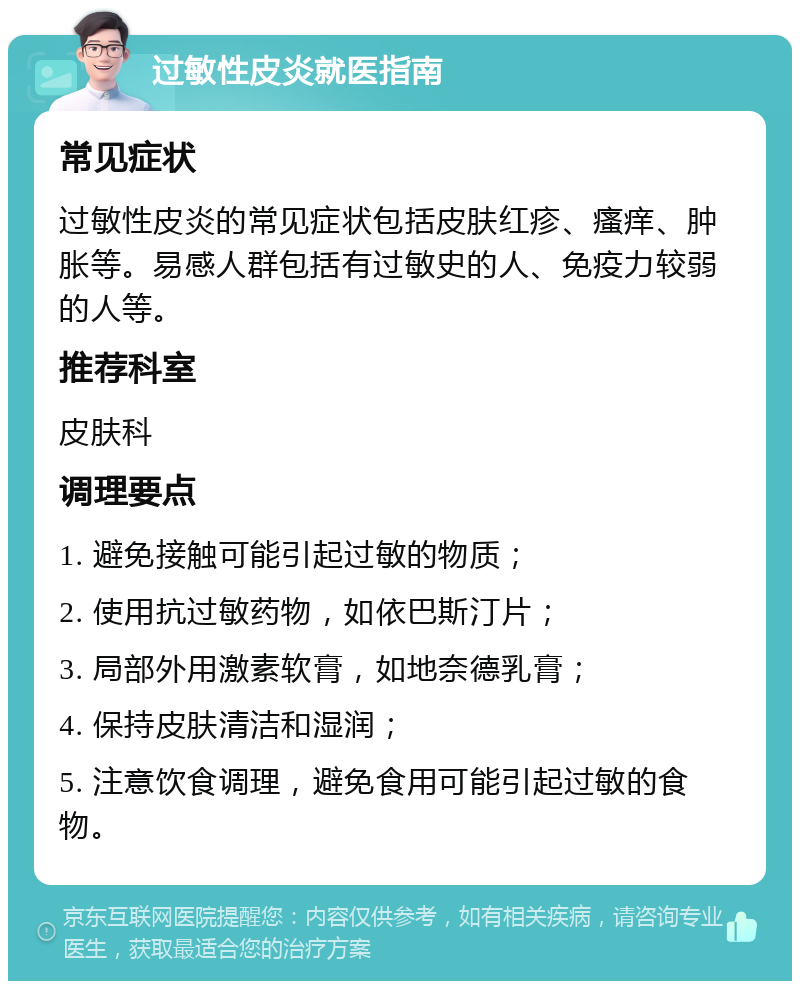 过敏性皮炎就医指南 常见症状 过敏性皮炎的常见症状包括皮肤红疹、瘙痒、肿胀等。易感人群包括有过敏史的人、免疫力较弱的人等。 推荐科室 皮肤科 调理要点 1. 避免接触可能引起过敏的物质； 2. 使用抗过敏药物，如依巴斯汀片； 3. 局部外用激素软膏，如地奈德乳膏； 4. 保持皮肤清洁和湿润； 5. 注意饮食调理，避免食用可能引起过敏的食物。