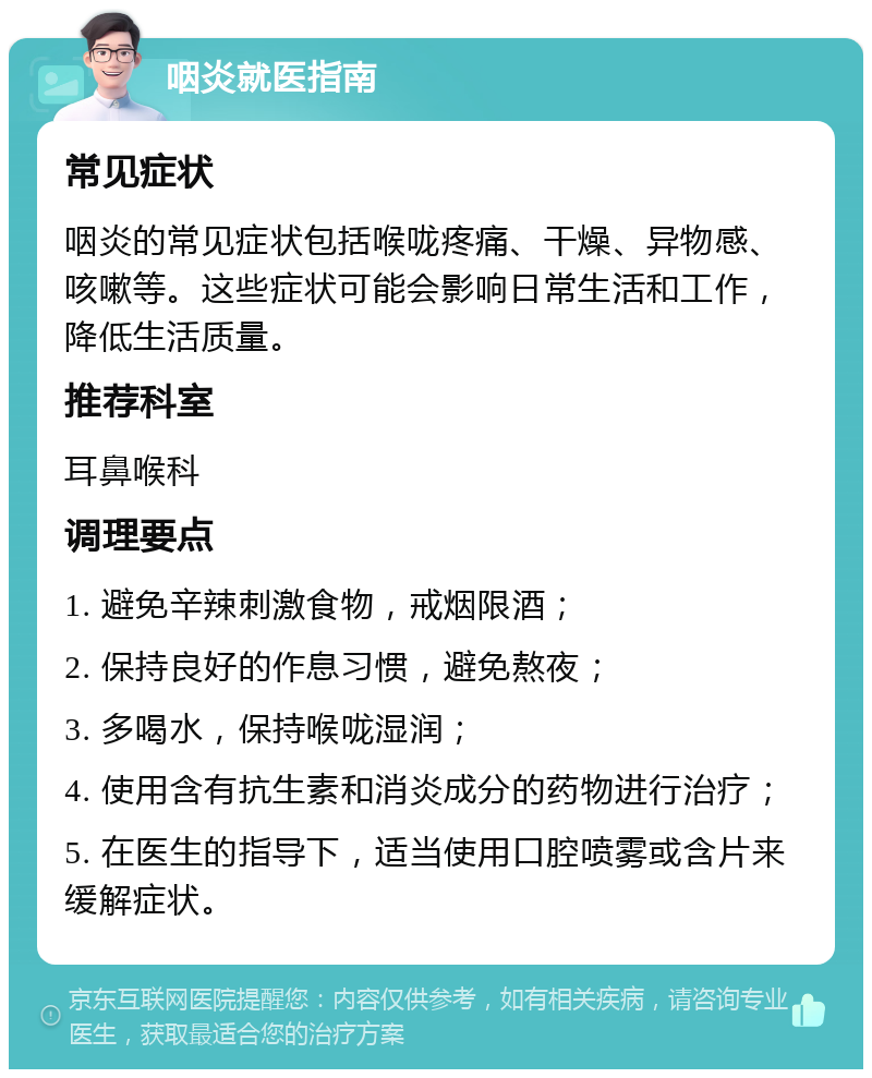 咽炎就医指南 常见症状 咽炎的常见症状包括喉咙疼痛、干燥、异物感、咳嗽等。这些症状可能会影响日常生活和工作，降低生活质量。 推荐科室 耳鼻喉科 调理要点 1. 避免辛辣刺激食物，戒烟限酒； 2. 保持良好的作息习惯，避免熬夜； 3. 多喝水，保持喉咙湿润； 4. 使用含有抗生素和消炎成分的药物进行治疗； 5. 在医生的指导下，适当使用口腔喷雾或含片来缓解症状。