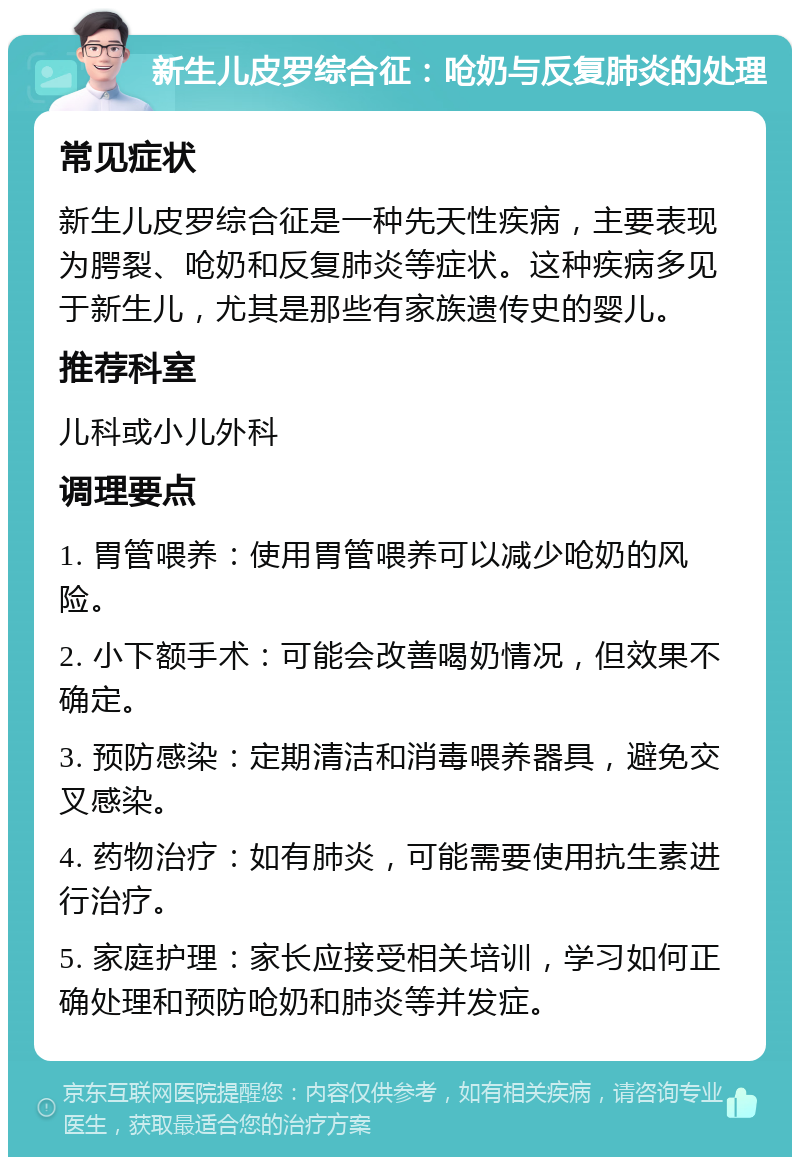 新生儿皮罗综合征：呛奶与反复肺炎的处理 常见症状 新生儿皮罗综合征是一种先天性疾病，主要表现为腭裂、呛奶和反复肺炎等症状。这种疾病多见于新生儿，尤其是那些有家族遗传史的婴儿。 推荐科室 儿科或小儿外科 调理要点 1. 胃管喂养：使用胃管喂养可以减少呛奶的风险。 2. 小下额手术：可能会改善喝奶情况，但效果不确定。 3. 预防感染：定期清洁和消毒喂养器具，避免交叉感染。 4. 药物治疗：如有肺炎，可能需要使用抗生素进行治疗。 5. 家庭护理：家长应接受相关培训，学习如何正确处理和预防呛奶和肺炎等并发症。