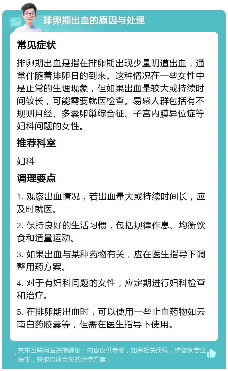 排卵期出血的原因与处理 常见症状 排卵期出血是指在排卵期出现少量阴道出血，通常伴随着排卵日的到来。这种情况在一些女性中是正常的生理现象，但如果出血量较大或持续时间较长，可能需要就医检查。易感人群包括有不规则月经、多囊卵巢综合征、子宫内膜异位症等妇科问题的女性。 推荐科室 妇科 调理要点 1. 观察出血情况，若出血量大或持续时间长，应及时就医。 2. 保持良好的生活习惯，包括规律作息、均衡饮食和适量运动。 3. 如果出血与某种药物有关，应在医生指导下调整用药方案。 4. 对于有妇科问题的女性，应定期进行妇科检查和治疗。 5. 在排卵期出血时，可以使用一些止血药物如云南白药胶囊等，但需在医生指导下使用。