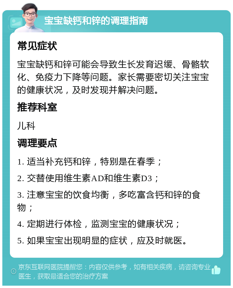 宝宝缺钙和锌的调理指南 常见症状 宝宝缺钙和锌可能会导致生长发育迟缓、骨骼软化、免疫力下降等问题。家长需要密切关注宝宝的健康状况，及时发现并解决问题。 推荐科室 儿科 调理要点 1. 适当补充钙和锌，特别是在春季； 2. 交替使用维生素AD和维生素D3； 3. 注意宝宝的饮食均衡，多吃富含钙和锌的食物； 4. 定期进行体检，监测宝宝的健康状况； 5. 如果宝宝出现明显的症状，应及时就医。