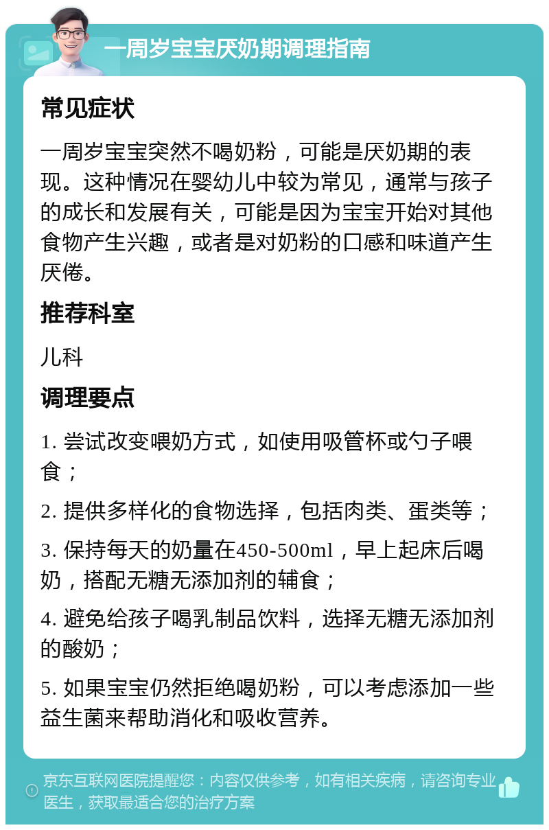 一周岁宝宝厌奶期调理指南 常见症状 一周岁宝宝突然不喝奶粉，可能是厌奶期的表现。这种情况在婴幼儿中较为常见，通常与孩子的成长和发展有关，可能是因为宝宝开始对其他食物产生兴趣，或者是对奶粉的口感和味道产生厌倦。 推荐科室 儿科 调理要点 1. 尝试改变喂奶方式，如使用吸管杯或勺子喂食； 2. 提供多样化的食物选择，包括肉类、蛋类等； 3. 保持每天的奶量在450-500ml，早上起床后喝奶，搭配无糖无添加剂的辅食； 4. 避免给孩子喝乳制品饮料，选择无糖无添加剂的酸奶； 5. 如果宝宝仍然拒绝喝奶粉，可以考虑添加一些益生菌来帮助消化和吸收营养。