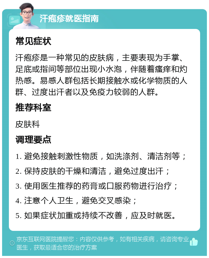 汗疱疹就医指南 常见症状 汗疱疹是一种常见的皮肤病，主要表现为手掌、足底或指间等部位出现小水泡，伴随着瘙痒和灼热感。易感人群包括长期接触水或化学物质的人群、过度出汗者以及免疫力较弱的人群。 推荐科室 皮肤科 调理要点 1. 避免接触刺激性物质，如洗涤剂、清洁剂等； 2. 保持皮肤的干燥和清洁，避免过度出汗； 3. 使用医生推荐的药膏或口服药物进行治疗； 4. 注意个人卫生，避免交叉感染； 5. 如果症状加重或持续不改善，应及时就医。