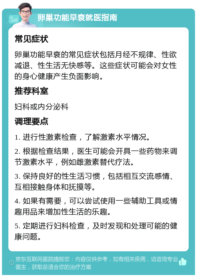 卵巢功能早衰就医指南 常见症状 卵巢功能早衰的常见症状包括月经不规律、性欲减退、性生活无快感等。这些症状可能会对女性的身心健康产生负面影响。 推荐科室 妇科或内分泌科 调理要点 1. 进行性激素检查，了解激素水平情况。 2. 根据检查结果，医生可能会开具一些药物来调节激素水平，例如雌激素替代疗法。 3. 保持良好的性生活习惯，包括相互交流感情、互相接触身体和抚摸等。 4. 如果有需要，可以尝试使用一些辅助工具或情趣用品来增加性生活的乐趣。 5. 定期进行妇科检查，及时发现和处理可能的健康问题。