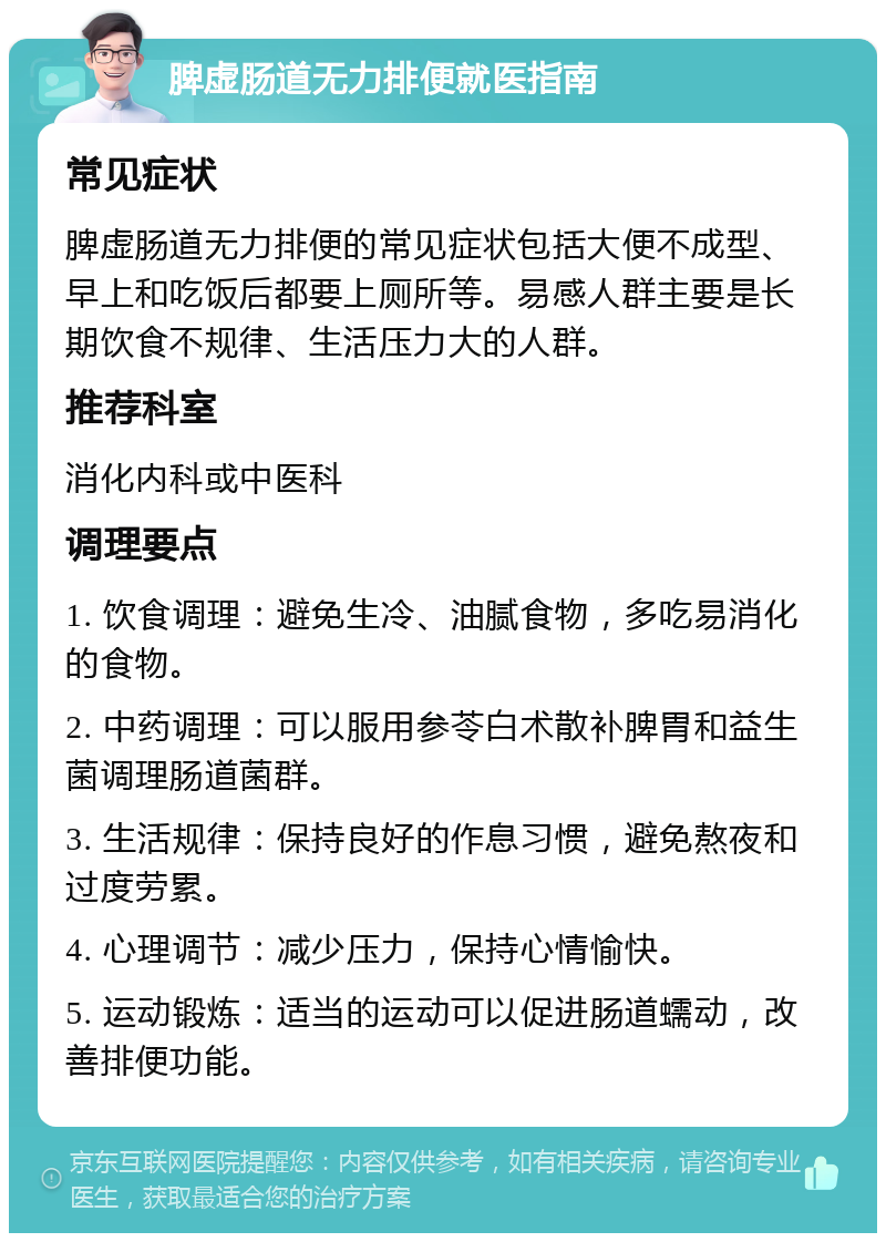 脾虚肠道无力排便就医指南 常见症状 脾虚肠道无力排便的常见症状包括大便不成型、早上和吃饭后都要上厕所等。易感人群主要是长期饮食不规律、生活压力大的人群。 推荐科室 消化内科或中医科 调理要点 1. 饮食调理：避免生冷、油腻食物，多吃易消化的食物。 2. 中药调理：可以服用参苓白术散补脾胃和益生菌调理肠道菌群。 3. 生活规律：保持良好的作息习惯，避免熬夜和过度劳累。 4. 心理调节：减少压力，保持心情愉快。 5. 运动锻炼：适当的运动可以促进肠道蠕动，改善排便功能。