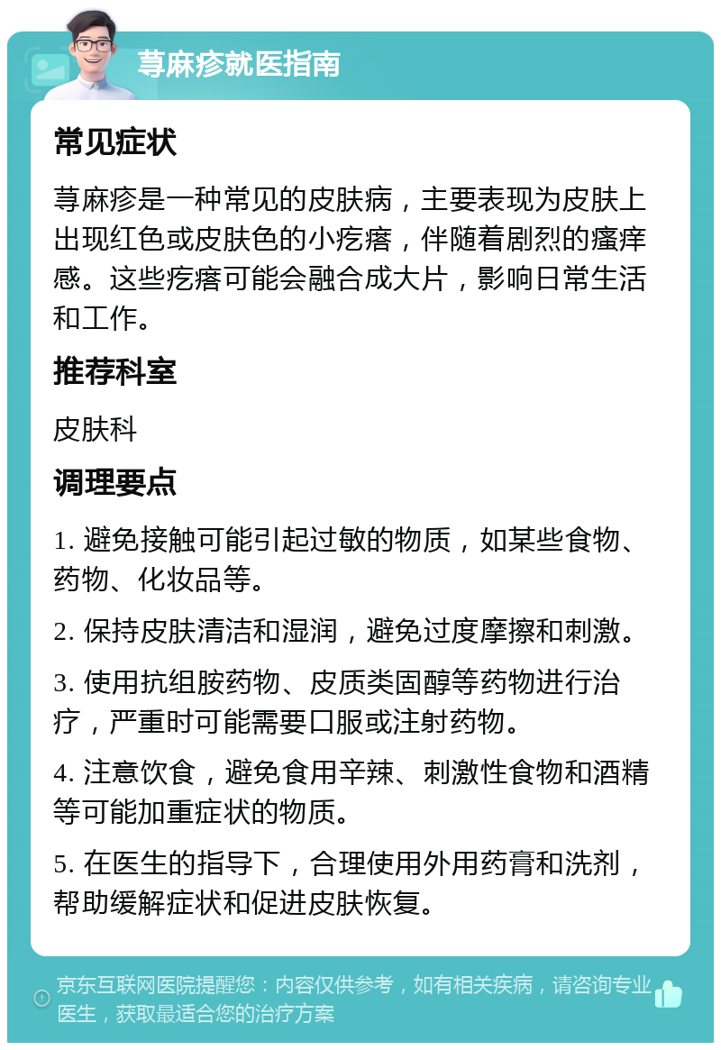 荨麻疹就医指南 常见症状 荨麻疹是一种常见的皮肤病，主要表现为皮肤上出现红色或皮肤色的小疙瘩，伴随着剧烈的瘙痒感。这些疙瘩可能会融合成大片，影响日常生活和工作。 推荐科室 皮肤科 调理要点 1. 避免接触可能引起过敏的物质，如某些食物、药物、化妆品等。 2. 保持皮肤清洁和湿润，避免过度摩擦和刺激。 3. 使用抗组胺药物、皮质类固醇等药物进行治疗，严重时可能需要口服或注射药物。 4. 注意饮食，避免食用辛辣、刺激性食物和酒精等可能加重症状的物质。 5. 在医生的指导下，合理使用外用药膏和洗剂，帮助缓解症状和促进皮肤恢复。