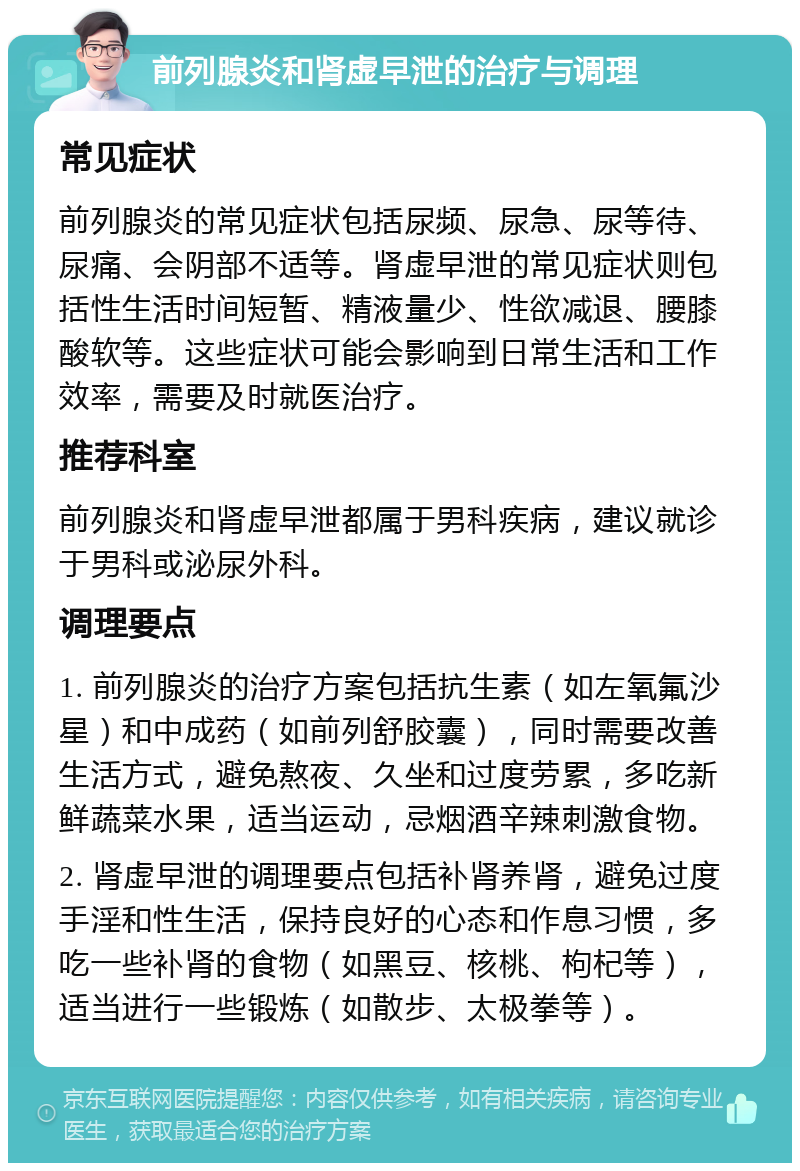 前列腺炎和肾虚早泄的治疗与调理 常见症状 前列腺炎的常见症状包括尿频、尿急、尿等待、尿痛、会阴部不适等。肾虚早泄的常见症状则包括性生活时间短暂、精液量少、性欲减退、腰膝酸软等。这些症状可能会影响到日常生活和工作效率，需要及时就医治疗。 推荐科室 前列腺炎和肾虚早泄都属于男科疾病，建议就诊于男科或泌尿外科。 调理要点 1. 前列腺炎的治疗方案包括抗生素（如左氧氟沙星）和中成药（如前列舒胶囊），同时需要改善生活方式，避免熬夜、久坐和过度劳累，多吃新鲜蔬菜水果，适当运动，忌烟酒辛辣刺激食物。 2. 肾虚早泄的调理要点包括补肾养肾，避免过度手淫和性生活，保持良好的心态和作息习惯，多吃一些补肾的食物（如黑豆、核桃、枸杞等），适当进行一些锻炼（如散步、太极拳等）。