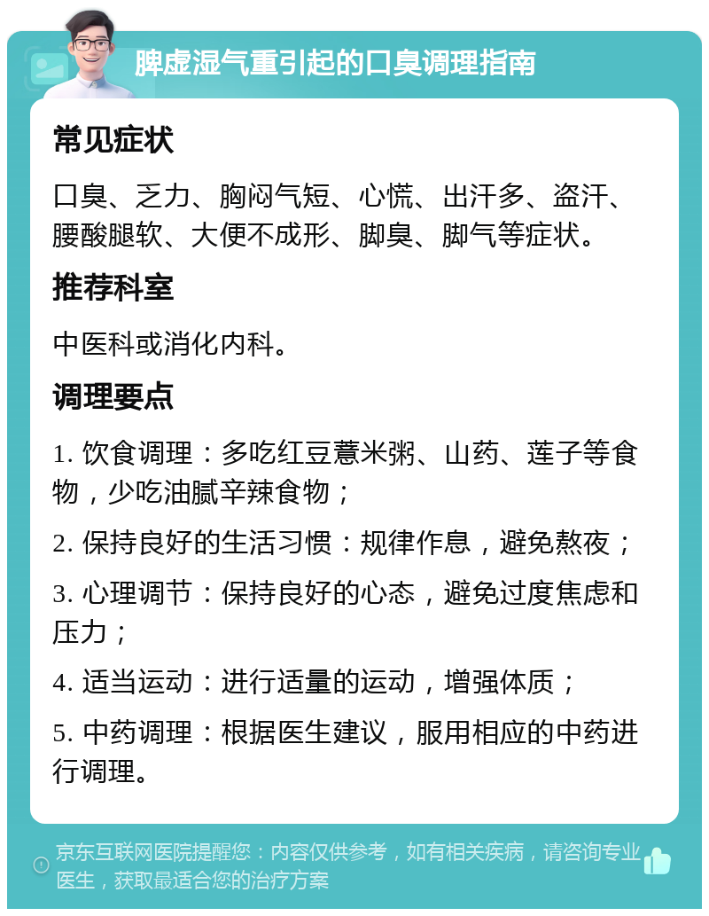 脾虚湿气重引起的口臭调理指南 常见症状 口臭、乏力、胸闷气短、心慌、出汗多、盗汗、腰酸腿软、大便不成形、脚臭、脚气等症状。 推荐科室 中医科或消化内科。 调理要点 1. 饮食调理：多吃红豆薏米粥、山药、莲子等食物，少吃油腻辛辣食物； 2. 保持良好的生活习惯：规律作息，避免熬夜； 3. 心理调节：保持良好的心态，避免过度焦虑和压力； 4. 适当运动：进行适量的运动，增强体质； 5. 中药调理：根据医生建议，服用相应的中药进行调理。