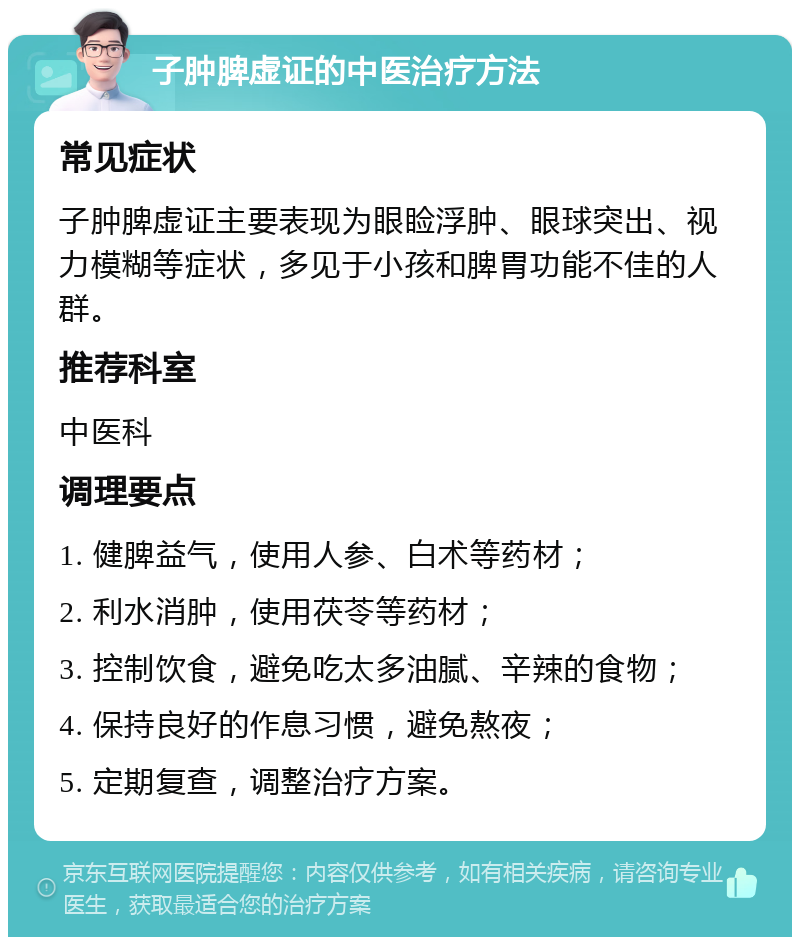 子肿脾虚证的中医治疗方法 常见症状 子肿脾虚证主要表现为眼睑浮肿、眼球突出、视力模糊等症状，多见于小孩和脾胃功能不佳的人群。 推荐科室 中医科 调理要点 1. 健脾益气，使用人参、白术等药材； 2. 利水消肿，使用茯苓等药材； 3. 控制饮食，避免吃太多油腻、辛辣的食物； 4. 保持良好的作息习惯，避免熬夜； 5. 定期复查，调整治疗方案。