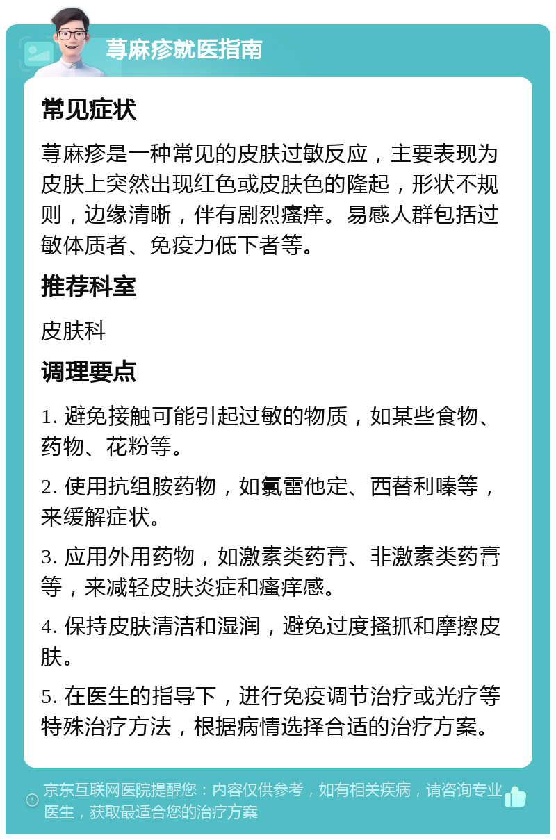 荨麻疹就医指南 常见症状 荨麻疹是一种常见的皮肤过敏反应，主要表现为皮肤上突然出现红色或皮肤色的隆起，形状不规则，边缘清晰，伴有剧烈瘙痒。易感人群包括过敏体质者、免疫力低下者等。 推荐科室 皮肤科 调理要点 1. 避免接触可能引起过敏的物质，如某些食物、药物、花粉等。 2. 使用抗组胺药物，如氯雷他定、西替利嗪等，来缓解症状。 3. 应用外用药物，如激素类药膏、非激素类药膏等，来减轻皮肤炎症和瘙痒感。 4. 保持皮肤清洁和湿润，避免过度搔抓和摩擦皮肤。 5. 在医生的指导下，进行免疫调节治疗或光疗等特殊治疗方法，根据病情选择合适的治疗方案。