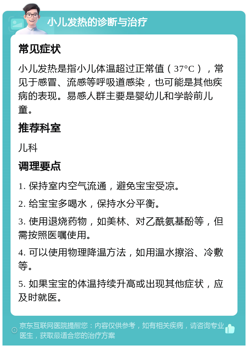 小儿发热的诊断与治疗 常见症状 小儿发热是指小儿体温超过正常值（37°C），常见于感冒、流感等呼吸道感染，也可能是其他疾病的表现。易感人群主要是婴幼儿和学龄前儿童。 推荐科室 儿科 调理要点 1. 保持室内空气流通，避免宝宝受凉。 2. 给宝宝多喝水，保持水分平衡。 3. 使用退烧药物，如美林、对乙酰氨基酚等，但需按照医嘱使用。 4. 可以使用物理降温方法，如用温水擦浴、冷敷等。 5. 如果宝宝的体温持续升高或出现其他症状，应及时就医。