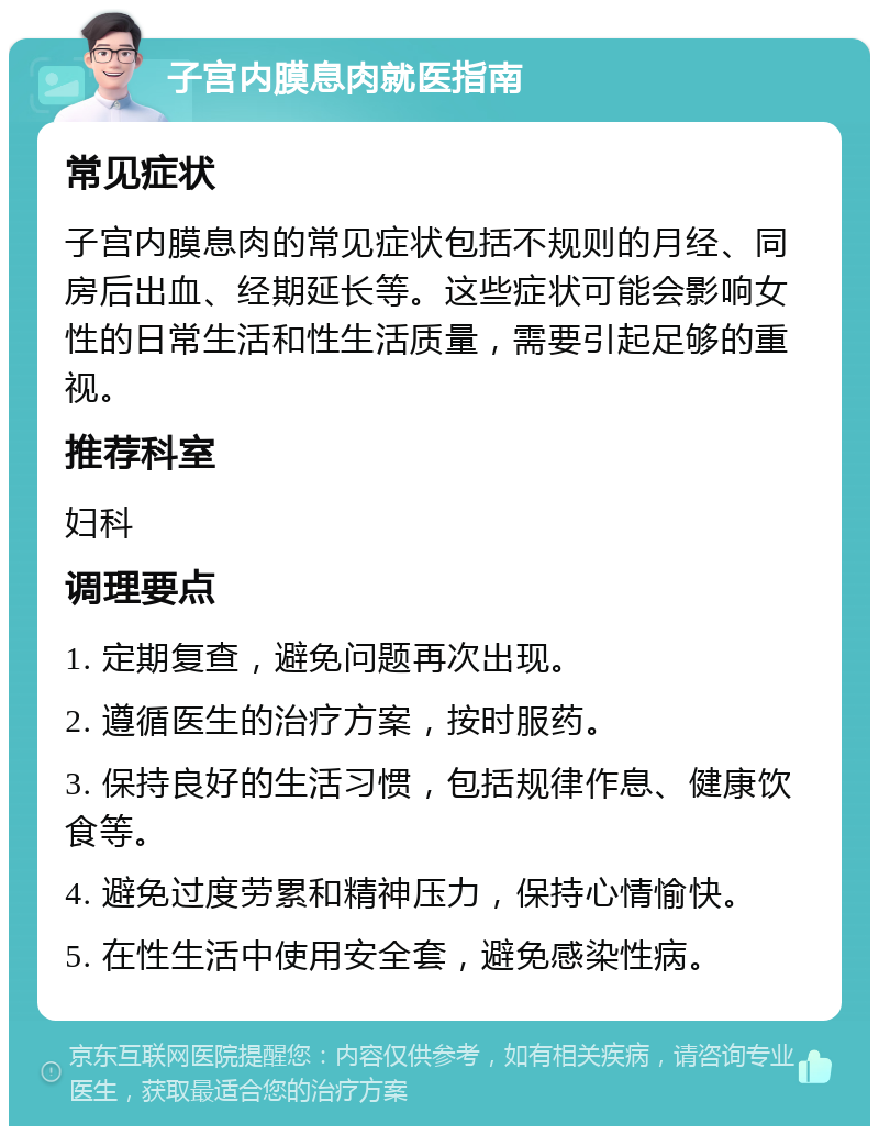 子宫内膜息肉就医指南 常见症状 子宫内膜息肉的常见症状包括不规则的月经、同房后出血、经期延长等。这些症状可能会影响女性的日常生活和性生活质量，需要引起足够的重视。 推荐科室 妇科 调理要点 1. 定期复查，避免问题再次出现。 2. 遵循医生的治疗方案，按时服药。 3. 保持良好的生活习惯，包括规律作息、健康饮食等。 4. 避免过度劳累和精神压力，保持心情愉快。 5. 在性生活中使用安全套，避免感染性病。