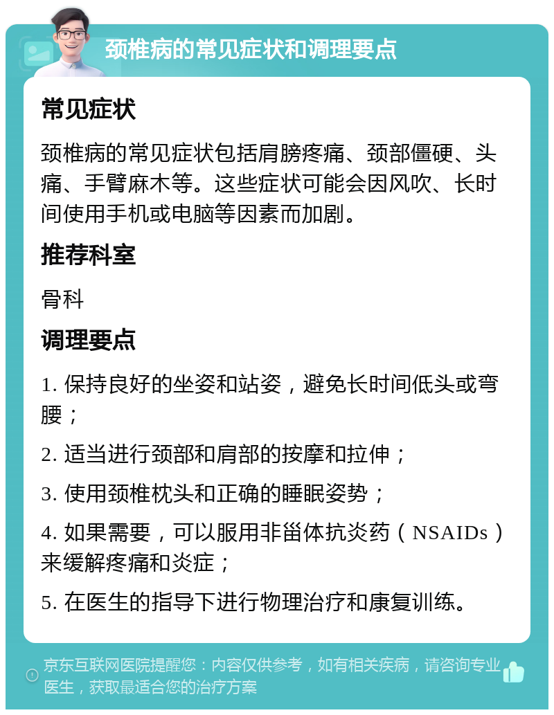 颈椎病的常见症状和调理要点 常见症状 颈椎病的常见症状包括肩膀疼痛、颈部僵硬、头痛、手臂麻木等。这些症状可能会因风吹、长时间使用手机或电脑等因素而加剧。 推荐科室 骨科 调理要点 1. 保持良好的坐姿和站姿，避免长时间低头或弯腰； 2. 适当进行颈部和肩部的按摩和拉伸； 3. 使用颈椎枕头和正确的睡眠姿势； 4. 如果需要，可以服用非甾体抗炎药（NSAIDs）来缓解疼痛和炎症； 5. 在医生的指导下进行物理治疗和康复训练。